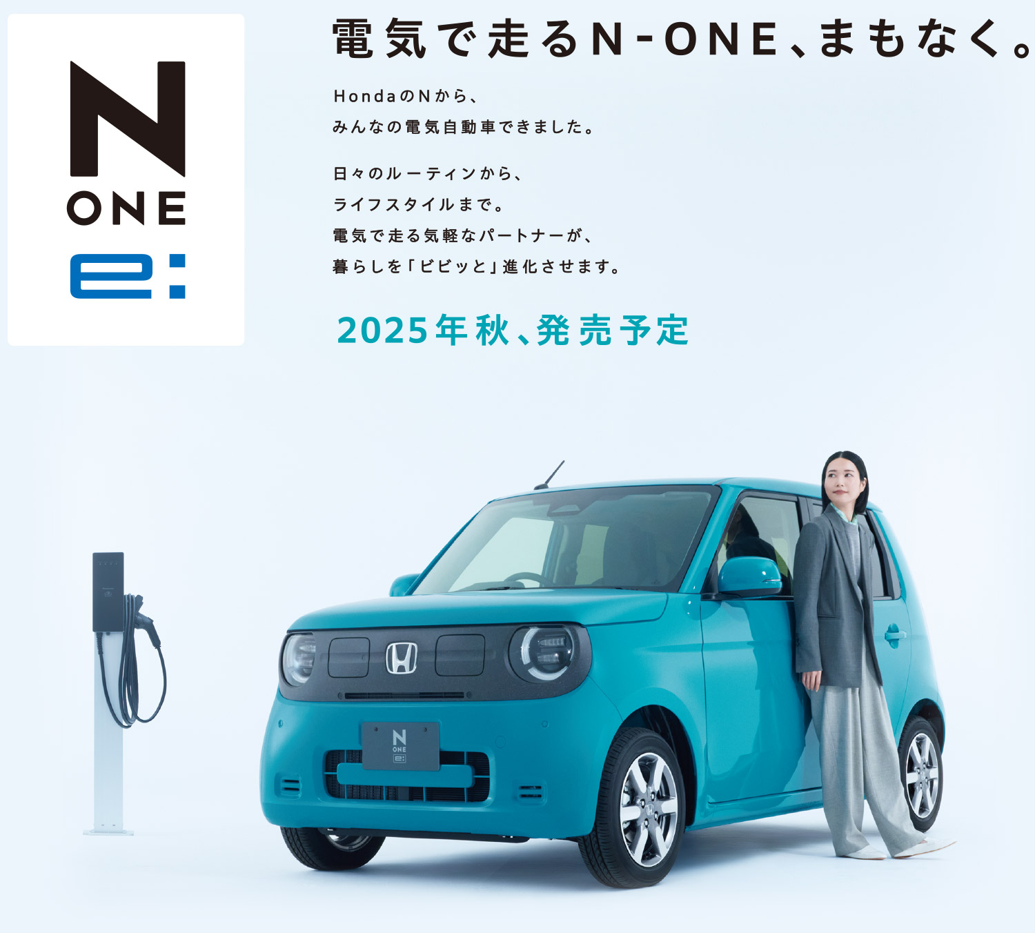 電気で走るN-ONE、まもなく。hondaのNから、みんなの電気自動車できました。日々のルーティンから、ライフスタイルまで。電気で走る気軽なパートナーが、暮らしを「ビビッと」進化させます。2025年秋、発売予定